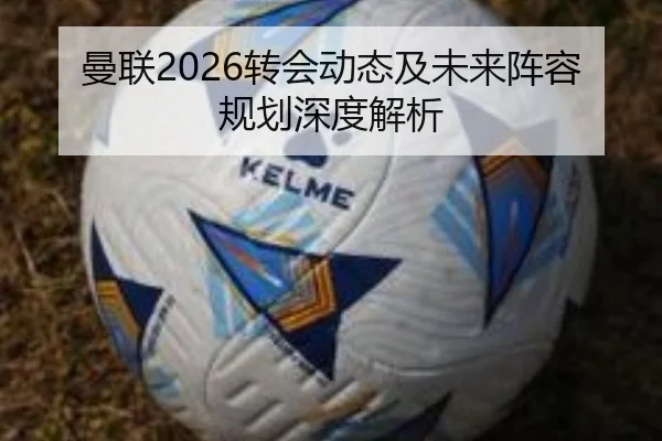 曼联2026转会动态及未来阵容规划深度解析
